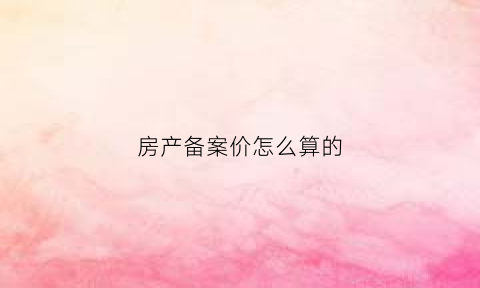 房产备案价怎么算的(房产备案价)