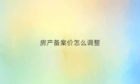房产备案价怎么调整(房屋备案价可以下调吗)