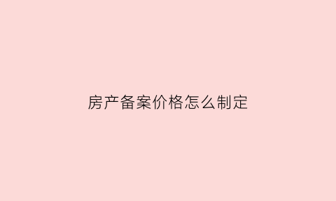 房产备案价格怎么制定(房屋备案价怎么定)