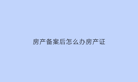 房产备案后怎么办房产证(房屋备案成功后需要做什么)