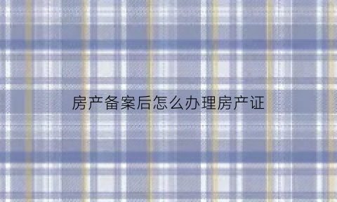 房产备案后怎么办理房产证(房产备案后怎么办理房产证过户)
