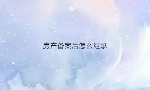 房产备案后怎么继承(房产备案后还有什么流程)