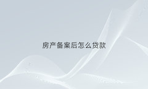 房产备案后怎么贷款(房屋备案好了贷款是不是就快了)