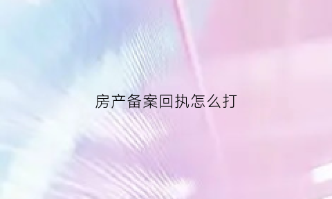 房产备案回执怎么打(房产备案回执怎么回事)
