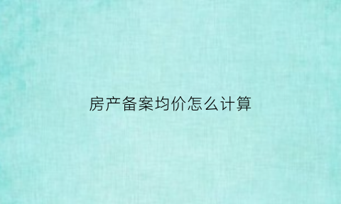 房产备案均价怎么计算(房产备案均价怎么计算出来的)