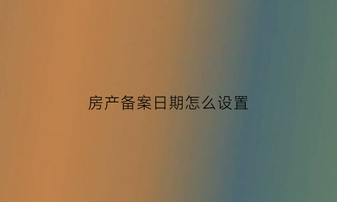 房产备案日期怎么设置(房屋备案日期可以更改吗)