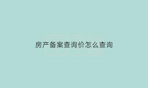 房产备案查询价怎么查询(房产备案价信息查询)