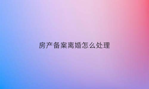 房产备案离婚怎么处理(备案的房子夫妻离婚怎么变更)