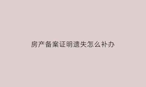 房产备案证明遗失怎么补办(房屋备案证明找不到了)