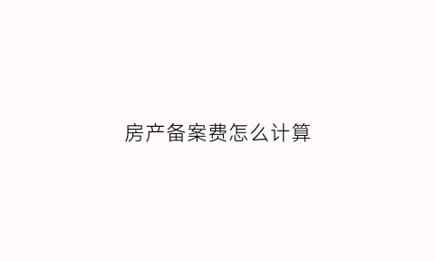 房产备案费怎么计算(房屋备案需要交多少钱)