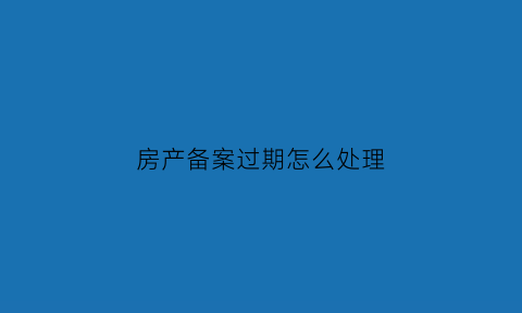 房产备案过期怎么处理(房产备案过期怎么处理的)