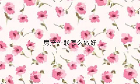 房产外联怎么做好(房产外联专员是做什么)