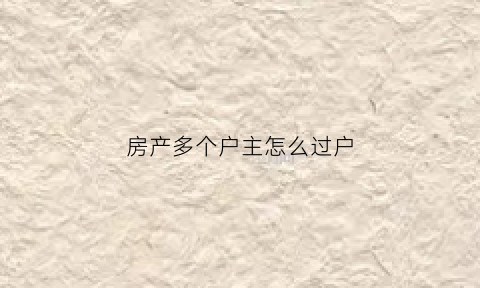 房产多个户主怎么过户(多个产权人谁当户主)