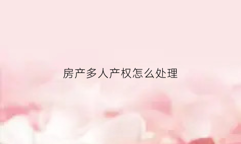 房产多人产权怎么处理(房屋产权多人怎么卖房)