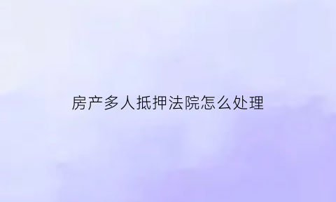 房产多人抵押法院怎么处理(房产多人抵押法院怎么处理的)