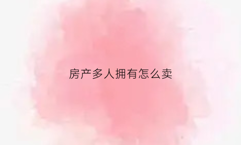 房产多人拥有怎么卖(房屋产权多人怎么卖房)
