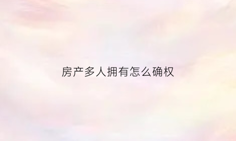房产多人拥有怎么确权(房产多人持有怎么买卖)