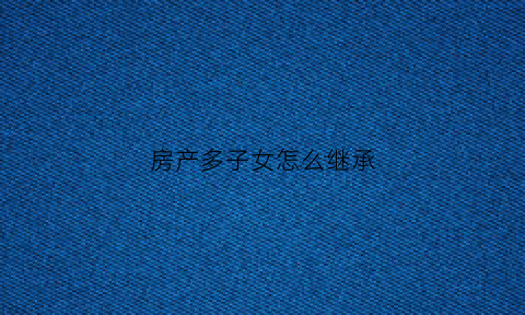 房产多子女怎么继承(多子女如何继承房产办理期限)