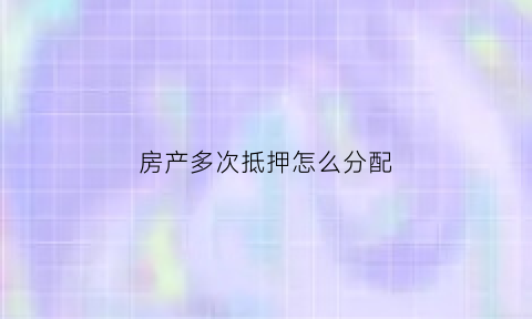 房产多次抵押怎么分配(房产多次抵押贷款)