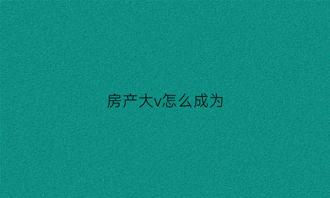 房产大v怎么成为(房产大v什么意思)