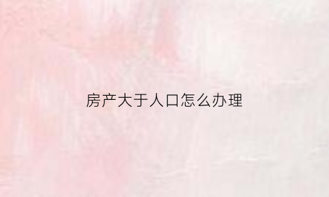 房产大于人口怎么办理(房产面积大于房产证上的面积)