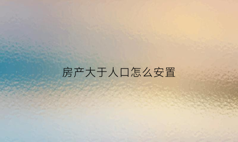 房产大于人口怎么安置(房屋人口比例)