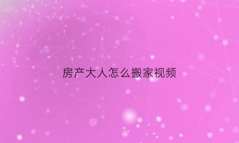 房产大人怎么搬家视频(房产大人怎么搬家视频大全)