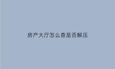 房产大厅怎么查是否解压(怎么查询房产是否解押完成)