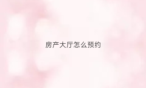 房产大厅怎么预约(房产大厅网上预约)
