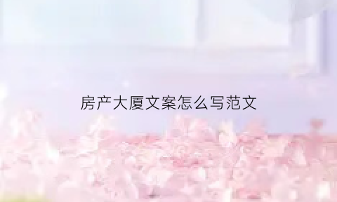 房产大厦文案怎么写范文(房产大暑文案)