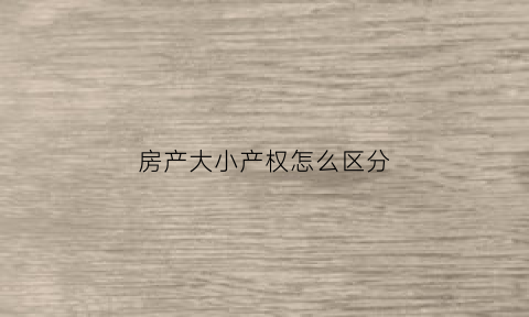 房产大小产权怎么区分(大小产权怎么看)