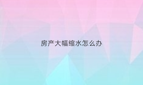 房产大幅缩水怎么办(房产缩水是什么意思)