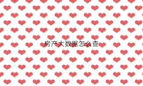房产大数据怎么查(房产大数据是什么意思)