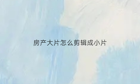 房产大片怎么剪辑成小片(房地产短片怎么拍)