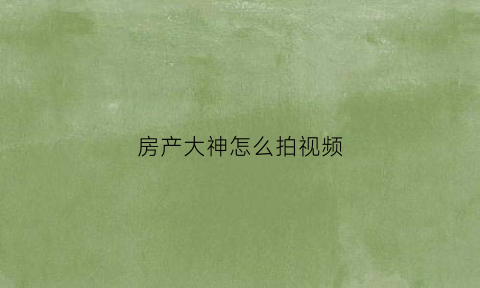 房产大神怎么拍视频(买房子拍视频如何把房子拍好)