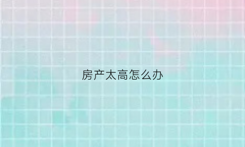 房产太高怎么办(房子超高房产证能批吗)