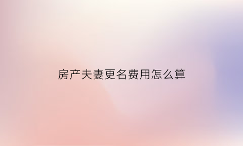 房产夫妻更名费用怎么算(夫妻房产更名需要交什么税)