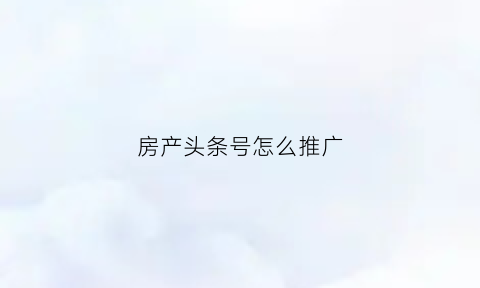 房产头条号怎么推广(房产头条号怎么推广的)