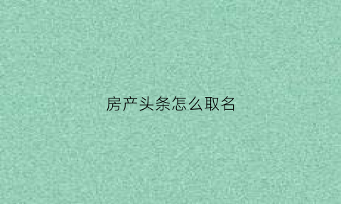 房产头条怎么取名(房子头条)