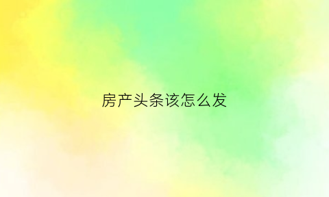 房产头条该怎么发(今日头条怎么发房产信息)