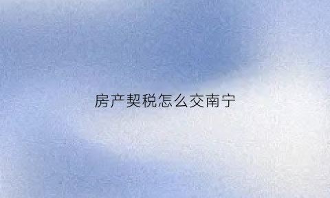 房产契税怎么交南宁(南宁房产契税缴纳)