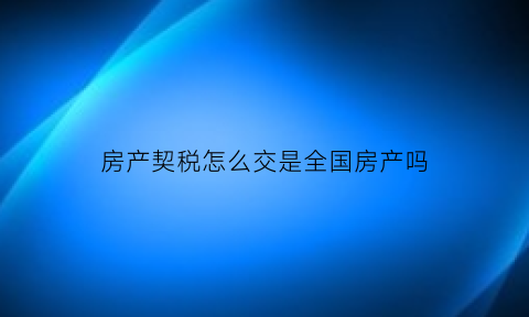 房产契税怎么交是全国房产吗(房产契税是全国联网的吗)