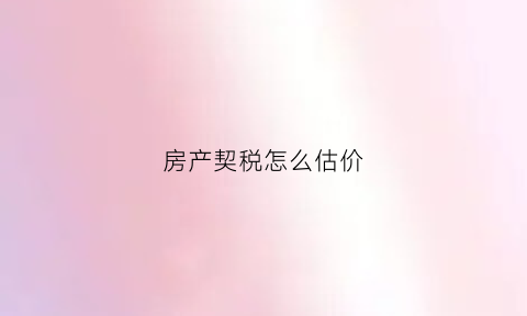 房产契税怎么估价(房产契税怎么估价出来)
