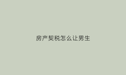 房产契税怎么让男生(缴纳房产契税能否让老公代办)