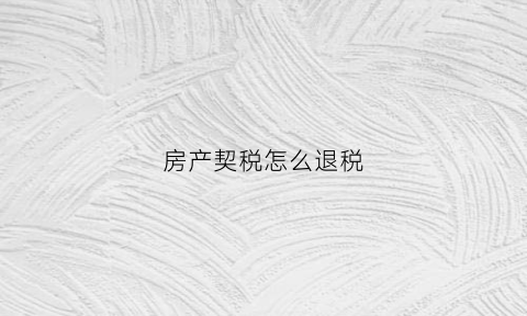 房产契税怎么退税(房产契税怎么退税申请)