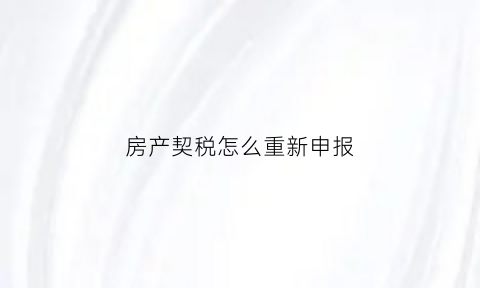 房产契税怎么重新申报(房产契税怎么重新申报个税)