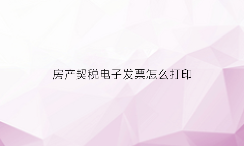 房产契税电子发票怎么打印(房产局契税是电子发票怎么换)