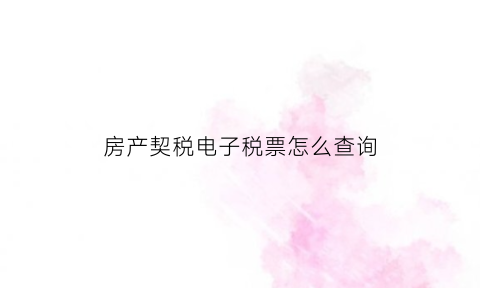 房产契税电子税票怎么查询(房屋契税发票网上查询)