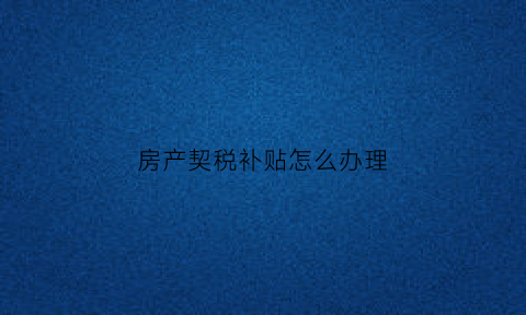 房产契税补贴怎么办理(房产契税补贴办理流程)