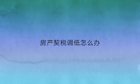 房产契税调低怎么办(房产交易契税调整)